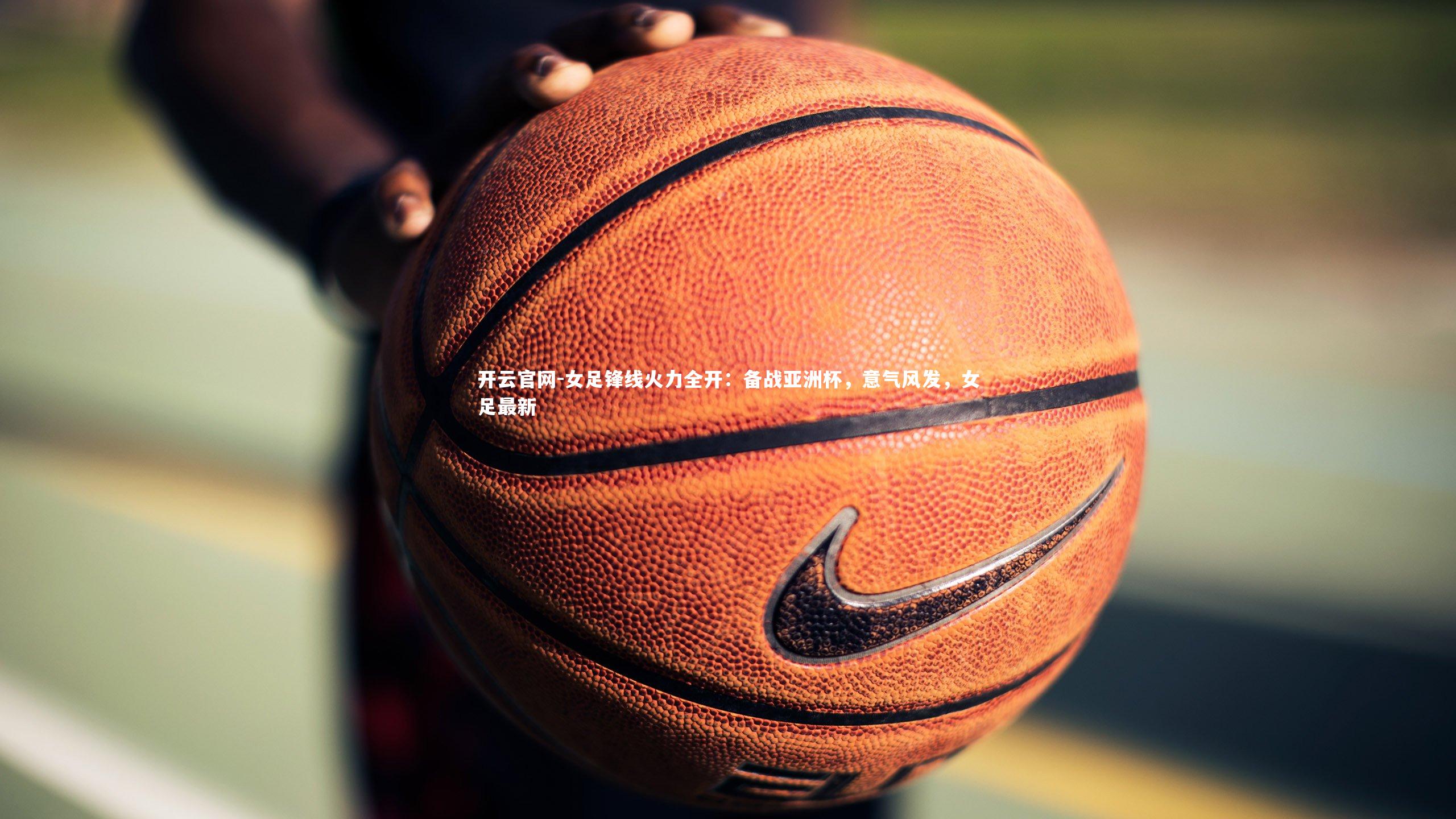 女足锋线火力全开:备战亚洲杯,意气风发,女足最新