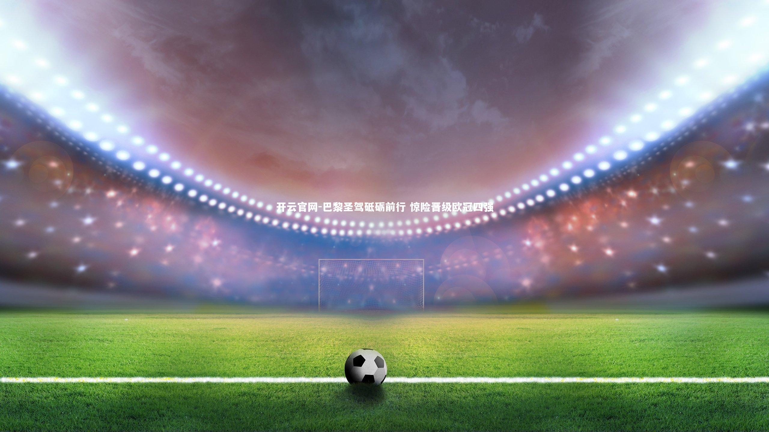 开云官网-巴黎圣驾砥砺前行 惊险晋级欧冠四强