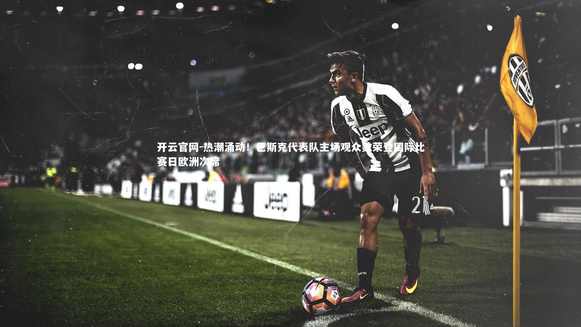 开云官网-热潮涌动！巴斯克代表队主场观众数荣登国际比赛日欧洲次席